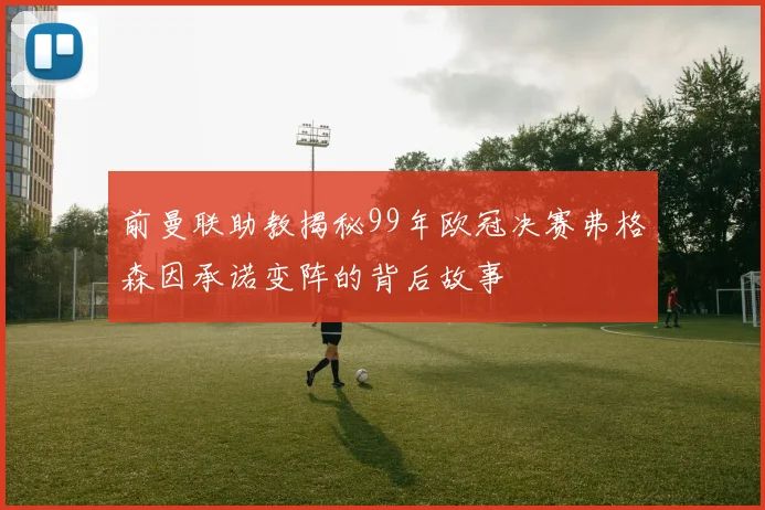 前曼联助教揭秘99年欧冠决赛弗格森因承诺变阵的背后故事