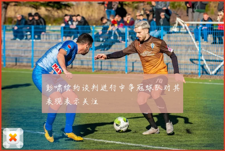彭啸续约谈判进行中争冠球队对其表现表示关注