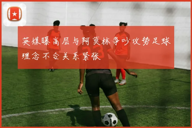 英媒曝高层与阿莫林争吵攻势足球理念不合关系紧张