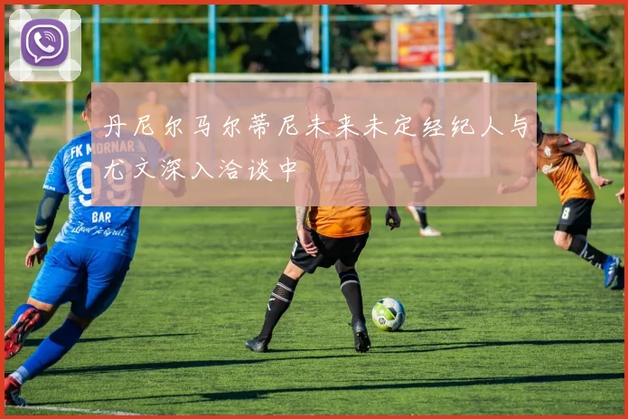 丹尼尔马尔蒂尼未来未定经纪人与尤文深入洽谈中