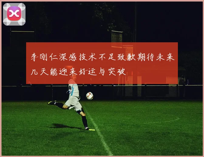 李刚仁深感技术不足致歉期待未来几天能迎来好运与突破