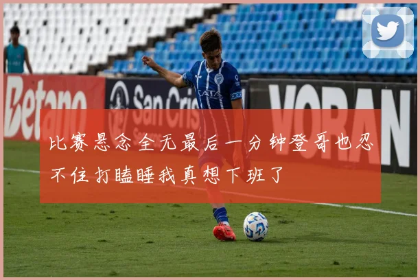 比赛悬念全无最后一分钟登哥也忍不住打瞌睡我真想下班了