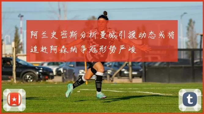 阿兰史密斯分析曼城引援动态或将追赶阿森纳争冠形势严峻