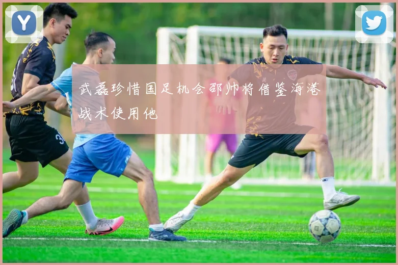 武磊珍惜国足机会邵帅将借鉴海港战术使用他