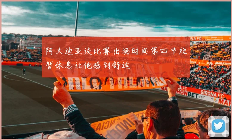 阿夫迪亚谈比赛出场时间第四节短暂休息让他感到舒适