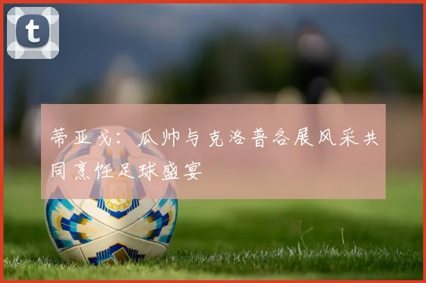 蒂亚戈：瓜帅与克洛普各展风采共同烹饪足球盛宴