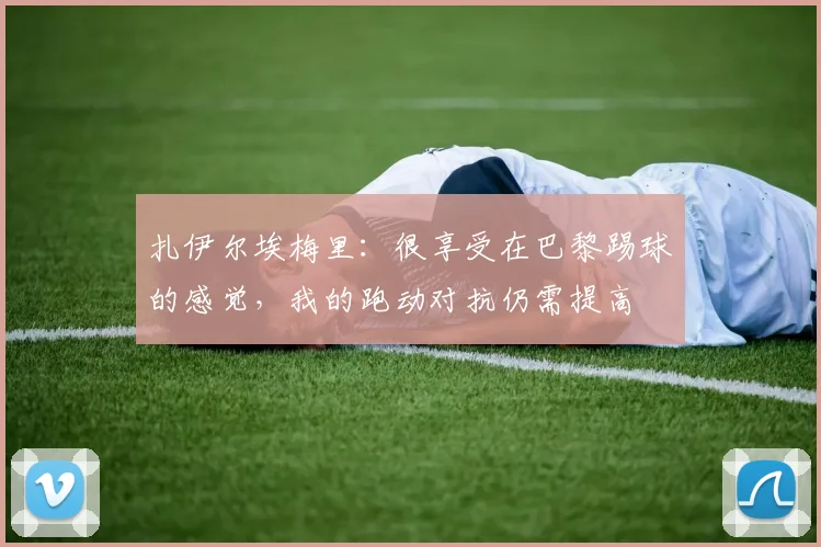 扎伊尔埃梅里：很享受在巴黎踢球的感觉，我的跑动对抗仍需提高