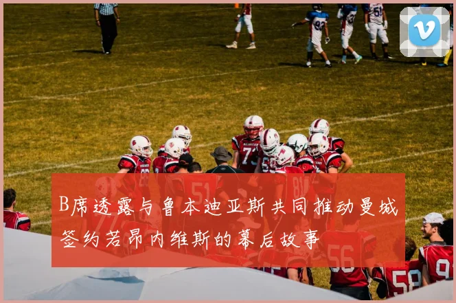 B席透露与鲁本迪亚斯共同推动曼城签约若昂内维斯的幕后故事