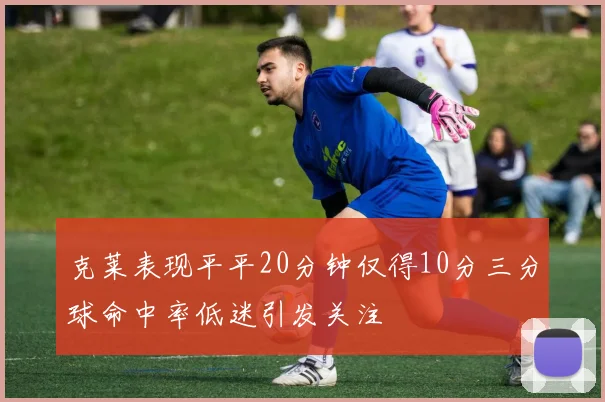 克莱表现平平20分钟仅得10分三分球命中率低迷引发关注