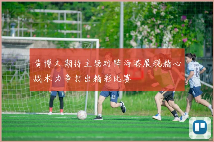 黄博文期待主场对阵海港展现精心战术力争打出精彩比赛